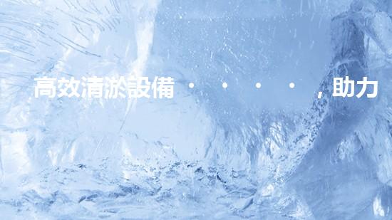 高效清淤設備，助力環(huán)保工程新篇章